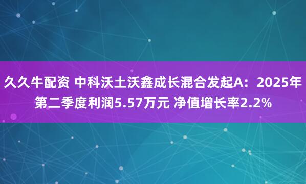 久久牛配资 中科沃土沃鑫成长混合发起A：2025年第二季度利润5.57万元 净值增长率2.2%