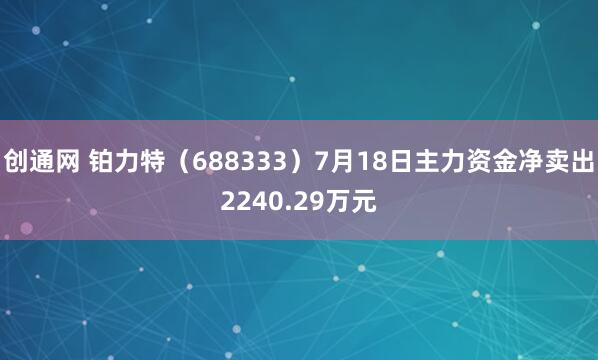 创通网 铂力特（688333）7月18日主力资金净卖出2240.29万元