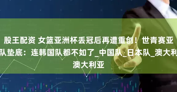 股王配资 女篮亚洲杯丢冠后再遭重创！世青赛亚洲队垫底：连韩国队都不如了_中国队_日本队_澳大利亚