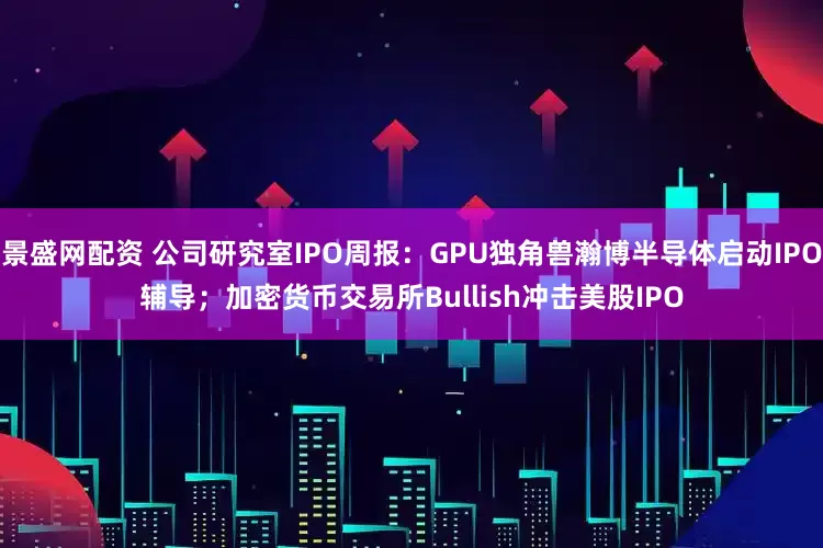 景盛网配资 公司研究室IPO周报：GPU独角兽瀚博半导体启动IPO辅导；加密货币交易所Bullish冲击美股IPO