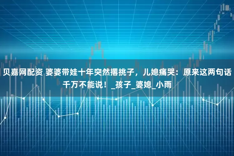 贝嘉网配资 婆婆带娃十年突然撂挑子，儿媳痛哭：原来这两句话千万不能说！_孩子_婆媳_小雨