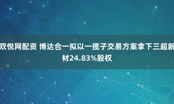 双悦网配资 博达合一拟以一揽子交易方案拿下三超新材24.83%股权