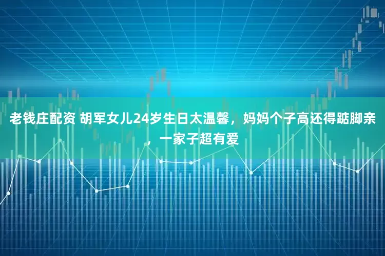 老钱庄配资 胡军女儿24岁生日太温馨，妈妈个子高还得踮脚亲，一家子超有爱