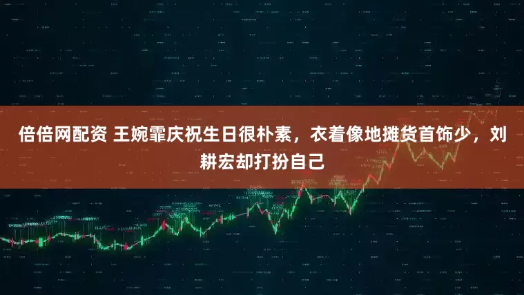 倍倍网配资 王婉霏庆祝生日很朴素，衣着像地摊货首饰少，刘耕宏却打扮自己