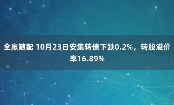 全赢随配 10月23日安集转债下跌0.2%，转股溢价率16.89%