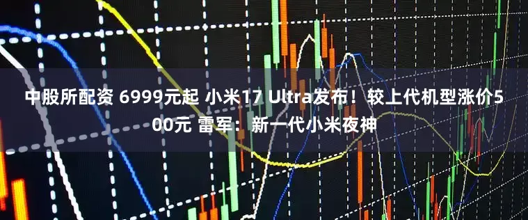 中股所配资 6999元起 小米17 Ultra发布！较上代机型涨价500元 雷军：新一代小米夜神
