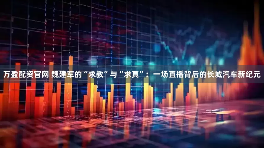 万盈配资官网 魏建军的“求教”与“求真”：一场直播背后的长城汽车新纪元