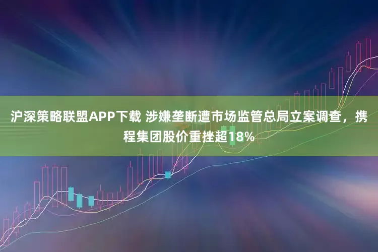 沪深策略联盟APP下载 涉嫌垄断遭市场监管总局立案调查，携程集团股价重挫超18%