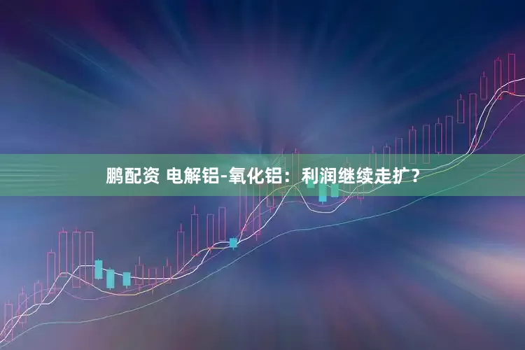 鹏配资 电解铝-氧化铝：利润继续走扩？